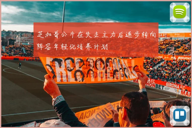 芝加哥公牛在失去主力后逐步转向阵容年轻化培养计划