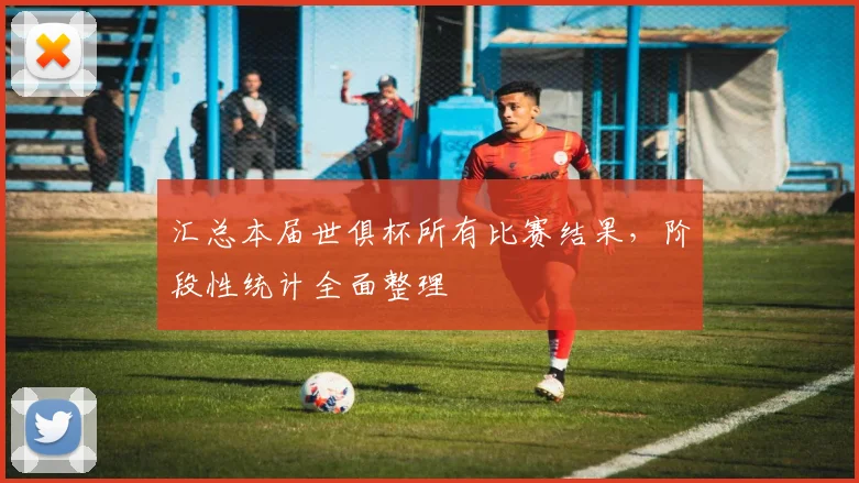 汇总本届世俱杯所有比赛结果,阶段性统计全面整理