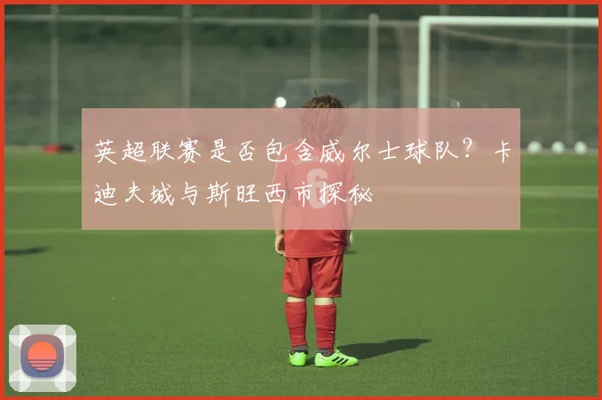 英超联赛是否包含威尔士球队？卡迪夫城与斯旺西市探秘