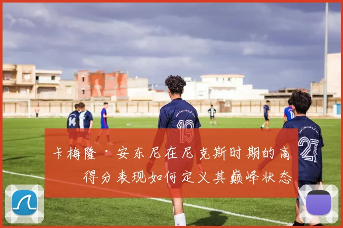 卡梅隆·安东尼在尼克斯时期的高效得分表现如何定义其巅峰状态