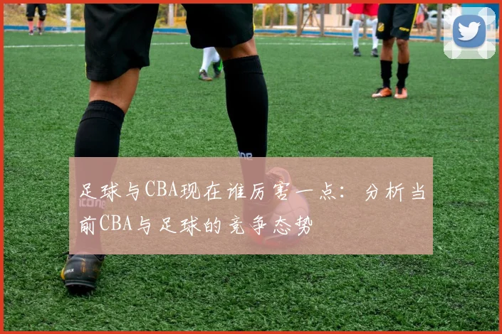 足球与CBA现在谁厉害一点:分析当前CBA与足球的竞争态势