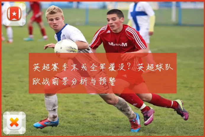 英超赛季末或全军覆没？英超球队欧战前景分析与预警
